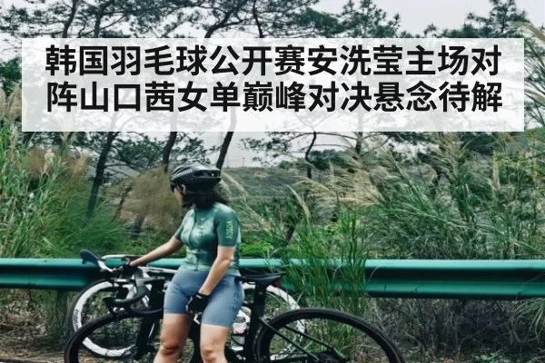 韩国羽毛球公开赛安洗莹主场对阵山口茜女单巅峰对决悬念待解