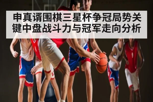 申真谞围棋三星杯争冠局势关键中盘战斗力与冠军走向分析（KAIYUN APP）
